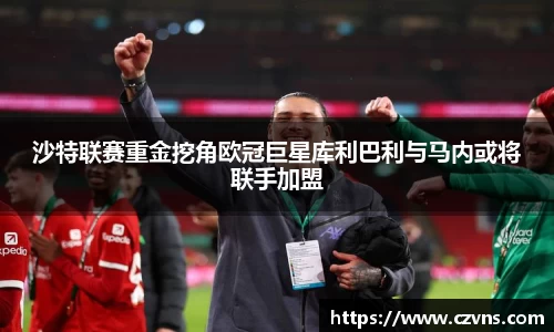 沙特联赛重金挖角欧冠巨星库利巴利与马内或将联手加盟