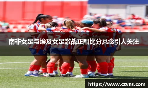 南非女足与埃及女足激战正酣比分悬念引人关注