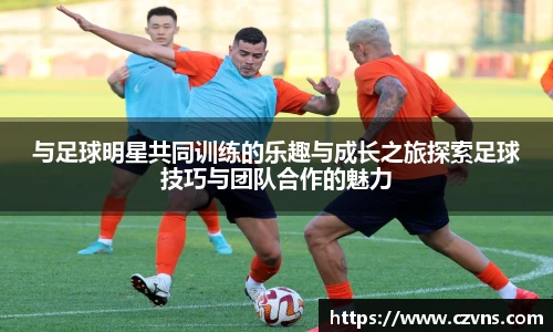 与足球明星共同训练的乐趣与成长之旅探索足球技巧与团队合作的魅力